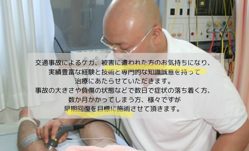 交通事故によるケガ、被害に遭われた方のお気持ちになり、 実績豊富な経験と技術と専門的な知識誠意を持って治療にあたらせていただきます。 事故の大きさや負傷の状態など